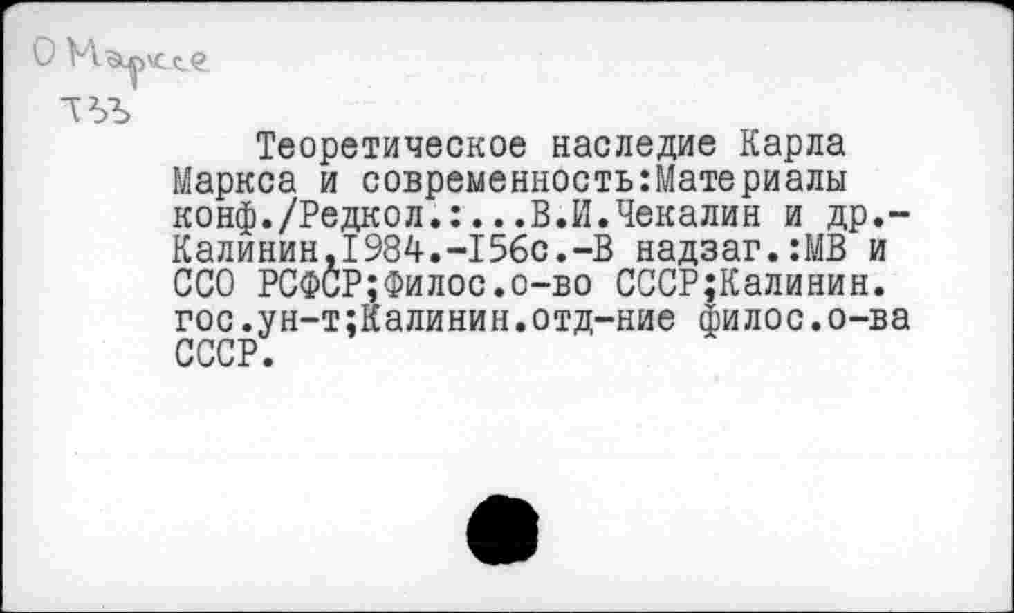 ﻿О
Теоретическое наследие Карла Маркса и современность:Материалы конф./Редкол.:...В.И.Чекалин и др.-Калинин,1984.-15бс.-В надзаг.:МВ и ССО РСФСР;Филее.о-во СССР;Калинин. гос.ун-т;Калинин.отд-ние филос.о-ва СССР.